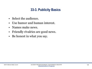 33-3. Publicity Basics
• Select the audience.
• Use humor and human interest.
• Names make news.
• Friendly rivalries are good news.
• Be honest in what you say.
©2015 National Safety Council ACCIDENT PREVENTION MANUAL FOR BUSINESS & INDUSTRY
Administration & Programs
126
 