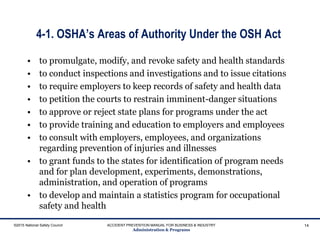 4-1. OSHA’s Areas of Authority Under the OSH Act
• to promulgate, modify, and revoke safety and health standards
• to conduct inspections and investigations and to issue citations
• to require employers to keep records of safety and health data
• to petition the courts to restrain imminent-danger situations
• to approve or reject state plans for programs under the act
• to provide training and education to employers and employees
• to consult with employers, employees, and organizations
regarding prevention of injuries and illnesses
• to grant funds to the states for identification of program needs
and for plan development, experiments, demonstrations,
administration, and operation of programs
• to develop and maintain a statistics program for occupational
safety and health
©2015 National Safety Council ACCIDENT PREVENTION MANUAL FOR BUSINESS & INDUSTRY
Administration & Programs
14
 