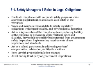 5-1. Safety Manager’s 6 Roles in Legal Obligations
• Facilitate compliance with corporate safety programs while
addressing legal liabilities associated with safety in the
workplace
• Track and maintain relevant data to satisfy regulatory
obligations with regard to safety and environmental reporting
• Act as a key member of the compliance team, reducing liability
of the company by preventing work-related injuries and
fatalities, preventing potentially bad outcomes from government
safety inspections, implementing requirements of new
regulations and standards.
• Act as a valued participant in addressing workers’
compensation, arbitration, or litigation actions
• Keep up with proposed regulation changes
• Assist during third-party or government inspections
©2015 National Safety Council ACCIDENT PREVENTION MANUAL FOR BUSINESS & INDUSTRY
Administration & Programs
18
 