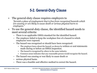 5-2. General-Duty Clause
• The general-duty clause requires employers to
“furnish a place of employment that is free from recognized hazards which
are causing or are likely to cause death or serious physical harm to
employees.”
• To use the general-duty clause, the identified hazard needs to
meet several criteria:
– There is no applicable OSHA standard for the identified hazard.
– The employer failed to keep the workplace free of a hazard to which
employees were exposed.
– The hazard was recognized or should have been recognized:
• The employer knew about the hazard, as shown by written or oral statements
made during or before an OSHA inspection.
• The hazard is recognized by others in the same industry.
• Common sense indicates that any reasonable person would recognize the hazard.
– The hazard was causing or was likely to cause death or
– serious physical harm.
– There was a feasible and effective method to correct the hazard.
©2015 National Safety Council ACCIDENT PREVENTION MANUAL FOR BUSINESS & INDUSTRY
Administration & Programs
19
 