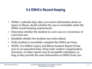 5.4 OSHA’s Record Keeping
• Within 7 calendar days after you receive information about an
injury or illness, decide whether the case is recordable under the
OSHA record-keeping requirements.
• Determine whether the incident is a new case or a recurrence of
a previous one.
• Establish whether the incident was work related.
• If the incident is recordable, complete the OSHA 301 form.
• NOTE: Use OSHA’s Injury and Illness Incident Report (Form
301) or an equivalent form. Some state workers’ compensation,
insurance, or other reports may be acceptable substitutes, as
long as they provide the same information as OSHA Form 301.
©2015 National Safety Council ACCIDENT PREVENTION MANUAL FOR BUSINESS & INDUSTRY
Administration & Programs
21
 