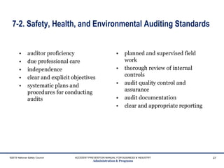 7-2. Safety, Health, and Environmental Auditing Standards
• auditor proficiency
• due professional care
• independence
• clear and explicit objectives
• systematic plans and
procedures for conducting
audits
• planned and supervised field
work
• thorough review of internal
controls
• audit quality control and
assurance
• audit documentation
• clear and appropriate reporting
©2015 National Safety Council ACCIDENT PREVENTION MANUAL FOR BUSINESS & INDUSTRY
Administration & Programs
27
 