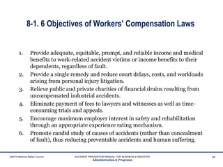 8-1. 6 Objectives of Workers’ Compensation Laws
1. Provide adequate, equitable, prompt, and reliable income and medical
benefits to work-related accident victims or income benefits to their
dependents, regardless of fault.
2. Provide a single remedy and reduce court delays, costs, and workloads
arising from personal injury litigation.
3. Relieve public and private charities of financial drains resulting from
uncompensated industrial accidents.
4. Eliminate payment of fees to lawyers and witnesses as well as time-
consuming trials and appeals.
5. Encourage maximum employer interest in safety and rehabilitation
through an appropriate experience rating mechanism.
6. Promote candid study of causes of accidents (rather than concealment
of fault), thus reducing preventable accidents and human suffering.
©2015 National Safety Council ACCIDENT PREVENTION MANUAL FOR BUSINESS & INDUSTRY
Administration & Programs
29
 