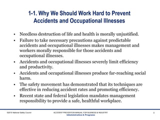 1-1. Why We Should Work Hard to Prevent
Accidents and Occupational Illnesses
• Needless destruction of life and health is morally unjustified.
• Failure to take necessary precautions against predictable
accidents and occupational illnesses makes management and
workers morally responsible for those accidents and
occupational illnesses.
• Accidents and occupational illnesses severely limit efficiency
and productivity.
• Accidents and occupational illnesses produce far-reaching social
harm.
• The safety movement has demonstrated that its techniques are
effective in reducing accident rates and promoting efficiency.
• Recent state and federal legislation mandates management
responsibility to provide a safe, healthful workplace.
3
ACCIDENT PREVENTION MANUAL FOR BUSINESS & INDUSTRY
Administration & Programs
©2015 National Safety Council
 