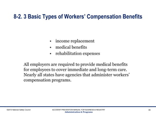 8-2. 3 Basic Types of Workers’ Compensation Benefits
• income replacement
• medical benefits
• rehabilitation expenses
©2015 National Safety Council ACCIDENT PREVENTION MANUAL FOR BUSINESS & INDUSTRY
Administration & Programs
30
All employers are required to provide medical benefits
for employees to cover immediate and long-term care.
Nearly all states have agencies that administer workers’
compensation programs.
 