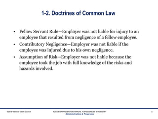1-2. Doctrines of Common Law
• Fellow Servant Rule—Employer was not liable for injury to an
employee that resulted from negligence of a fellow employee.
• Contributory Negligence—Employer was not liable if the
employee was injured due to his own negligence.
• Assumption of Risk—Employer was not liable because the
employee took the job with full knowledge of the risks and
hazards involved.
©2015 National Safety Council ACCIDENT PREVENTION MANUAL FOR BUSINESS & INDUSTRY
Administration & Programs
4
 