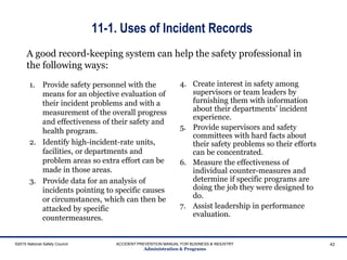 11-1. Uses of Incident Records
1. Provide safety personnel with the
means for an objective evaluation of
their incident problems and with a
measurement of the overall progress
and effectiveness of their safety and
health program.
2. Identify high-incident-rate units,
facilities, or departments and
problem areas so extra effort can be
made in those areas.
3. Provide data for an analysis of
incidents pointing to specific causes
or circumstances, which can then be
attacked by specific
countermeasures.
4. Create interest in safety among
supervisors or team leaders by
furnishing them with information
about their departments’ incident
experience.
5. Provide supervisors and safety
committees with hard facts about
their safety problems so their efforts
can be concentrated.
6. Measure the effectiveness of
individual counter-measures and
determine if specific programs are
doing the job they were designed to
do.
7. Assist leadership in performance
evaluation.
©2015 National Safety Council ACCIDENT PREVENTION MANUAL FOR BUSINESS & INDUSTRY
Administration & Programs
42
A good record-keeping system can help the safety professional in
the following ways:
 