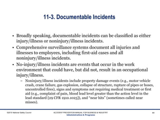 11-3. Documentable Incidents
©2015 National Safety Council ACCIDENT PREVENTION MANUAL FOR BUSINESS & INDUSTRY
Administration & Programs
44
• Broadly speaking, documentable incidents can be classified as either
injury/illness or noninjury/illness incidents.
• Comprehensive surveillance systems document all injuries and
illnesses to employees, including first-aid cases and all
noninjury/illness incidents.
• No-injury/illness incidents are events that occur in the work
environment that could have, but did not, result in an occupational
injury/illness.
– Noninjury/illness incidents include property damage events (e.g., motor vehicle
crash, crane failure, gas explosion, collapse of structure, rupture of pipes or hoses,
uncontrolled fires), signs and symptoms not requiring medical treatment or first
aid (e.g., complaint of pain, blood lead level greater than the action level in the
lead standard [29 CFR 1910.1025]), and “near hits” (sometimes called near
misses).
 