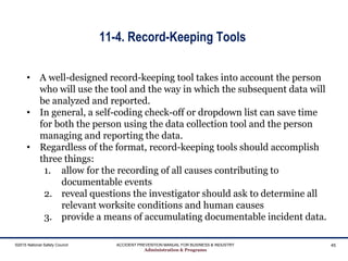 11-4. Record-Keeping Tools
©2015 National Safety Council ACCIDENT PREVENTION MANUAL FOR BUSINESS & INDUSTRY
Administration & Programs
45
• A well-designed record-keeping tool takes into account the person
who will use the tool and the way in which the subsequent data will
be analyzed and reported.
• In general, a self-coding check-off or dropdown list can save time
for both the person using the data collection tool and the person
managing and reporting the data.
• Regardless of the format, record-keeping tools should accomplish
three things:
1. allow for the recording of all causes contributing to
documentable events
2. reveal questions the investigator should ask to determine all
relevant worksite conditions and human causes
3. provide a means of accumulating documentable incident data.
 