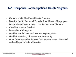 12-1. Components of Occupational Health Programs
• Comprehensive Health and Safety Program
• Baseline Health Exam and Periodic Surveillance of Employees
• Diagnosis and Treatment Services for Injuries & Illnesses
• Case Management Services
• Immunization Programs
• Health Records/Personnel Records Kept Separate
• Health Promotion, Education, and Counseling
• Open Communication Between Occupational Health Personnel
and an Employee’s Own Physician
©2015 National Safety Council ACCIDENT PREVENTION MANUAL FOR BUSINESS & INDUSTRY
Administration & Programs
47
 