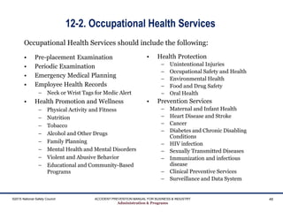 12-2. Occupational Health Services
• Pre-placement Examination
• Periodic Examination
• Emergency Medical Planning
• Employee Health Records
– Neck or Wrist Tags for Medic Alert
• Health Promotion and Wellness
– Physical Activity and Fitness
– Nutrition
– Tobacco
– Alcohol and Other Drugs
– Family Planning
– Mental Health and Mental Disorders
– Violent and Abusive Behavior
– Educational and Community-Based
Programs
• Health Protection
– Unintentional Injuries
– Occupational Safety and Health
– Environmental Health
– Food and Drug Safety
– Oral Health
• Prevention Services
– Maternal and Infant Health
– Heart Disease and Stroke
– Cancer
– Diabetes and Chronic Disabling
Conditions
– HIV infection
– Sexually Transmitted Diseases
– Immunization and infectious
disease
– Clinical Preventive Services
– Surveillance and Data System
©2015 National Safety Council ACCIDENT PREVENTION MANUAL FOR BUSINESS & INDUSTRY
Administration & Programs
48
Occupational Health Services should include the following:
 