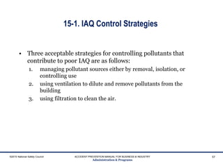 15-1. IAQ Control Strategies
• Three acceptable strategies for controlling pollutants that
contribute to poor IAQ are as follows:
1. managing pollutant sources either by removal, isolation, or
controlling use
2. using ventilation to dilute and remove pollutants from the
building
3. using filtration to clean the air.
©2015 National Safety Council ACCIDENT PREVENTION MANUAL FOR BUSINESS & INDUSTRY
Administration & Programs
57
 
