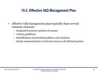 15-3. Effective IAQ Management Plan
• Effective IAQ management plans typically share several
common elements:
– designated primary point(s) of contact
– written guidelines
– identification of potential problems and solutions
– timely communication of relevant issues to all affected parties.
©2015 National Safety Council ACCIDENT PREVENTION MANUAL FOR BUSINESS & INDUSTRY
Administration & Programs
59
 