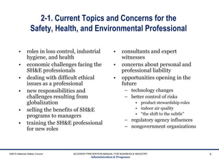 2-1. Current Topics and Concerns for the
Safety, Health, and Environmental Professional
• roles in loss control, industrial
hygiene, and health
• economic challenges facing the
SH&E professionals
• dealing with difficult ethical
issues as a professional
• new responsibilities and
challenges resulting from
globalization
• selling the benefits of SH&E
programs to managers
• training the SH&E professional
for new roles
• consultants and expert
witnesses
• concerns about personal and
professional liability
• opportunities opening in the
future
– technology changes
– better control of risks
• product stewardship roles
• indoor air quality
• “the shift to the subtle”
– regulatory agency influences
– nongovernment organizations
©2015 National Safety Council ACCIDENT PREVENTION MANUAL FOR BUSINESS & INDUSTRY
Administration & Programs
6
 