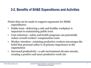 2-2. Benefits of SH&E Expenditures and Activities
Points that can be made to support arguments for SH&E
expenditures:
• Public trust—delivering a safe and healthy workplace is
important to maintaining public trust
• Cost reduction—safety and health programs can potentially
reduce overall workers’ compensation costs
• Worker retention—retaining productive workers encourages the
belief that personal safety is of primary importance to the
organization
• Increased productivity—a safe environment elevates morale,
creating a positive and more productive work site
©2015 National Safety Council ACCIDENT PREVENTION MANUAL FOR BUSINESS & INDUSTRY
Administration & Programs
7
 
