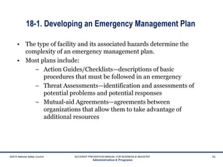 18-1. Developing an Emergency Management Plan
©2015 National Safety Council ACCIDENT PREVENTION MANUAL FOR BUSINESS & INDUSTRY
Administration & Programs
70
• The type of facility and its associated hazards determine the
complexity of an emergency management plan.
• Most plans include:
– Action Guides/Checklists—descriptions of basic
procedures that must be followed in an emergency
– Threat Assessments—identification and assessments of
potential problems and potential responses
– Mutual-aid Agreements—agreements between
organizations that allow them to take advantage of
additional resources
 