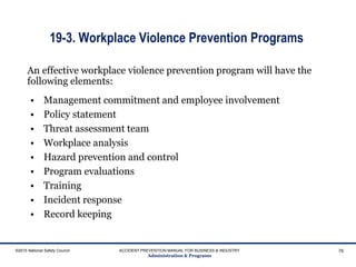19-3. Workplace Violence Prevention Programs
• Management commitment and employee involvement
• Policy statement
• Threat assessment team
• Workplace analysis
• Hazard prevention and control
• Program evaluations
• Training
• Incident response
• Record keeping
©2015 National Safety Council ACCIDENT PREVENTION MANUAL FOR BUSINESS & INDUSTRY
Administration & Programs
76
An effective workplace violence prevention program will have the
following elements:
 