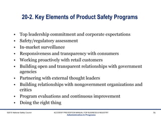 20-2. Key Elements of Product Safety Programs
©2015 National Safety Council ACCIDENT PREVENTION MANUAL FOR BUSINESS & INDUSTRY
Administration & Programs
79
• Top leadership commitment and corporate expectations
• Safety/regulatory assessment
• In-market surveillance
• Responsiveness and transparency with consumers
• Working proactively with retail customers
• Building open and transparent relationships with government
agencies
• Partnering with external thought leaders
• Building relationships with nongovernment organizations and
critics
• Program evaluations and continuous improvement
• Doing the right thing
 