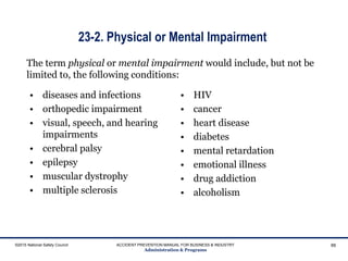 ©2015 National Safety Council ACCIDENT PREVENTION MANUAL FOR BUSINESS & INDUSTRY
Administration & Programs
88
The term physical or mental impairment would include, but not be
limited to, the following conditions:
23-2. Physical or Mental Impairment
• diseases and infections
• orthopedic impairment
• visual, speech, and hearing
impairments
• cerebral palsy
• epilepsy
• muscular dystrophy
• multiple sclerosis
• HIV
• cancer
• heart disease
• diabetes
• mental retardation
• emotional illness
• drug addiction
• alcoholism
 