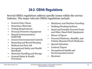 24-2. OSHA Regulations
• General Duty Clause
• Hazardous Materials
• Posting Requirements
• Personal Protective Equipment
• Hazard Communication/
HAZCOM
• General Environmental Controls
• Reporting and Record Keeping
• Medical and First Aid
• Occupational Safety and Health
Standards
• Materials Handling and Storage
• General Safety & Health
Provisions
• Machinery and Machine Guarding
• Walking/Working Surfaces
• Hand and Portable Powered Tools
and Other Hand-Held Equipment
• Means of Egress
• Powered Platforms, Manlifts, and
Vehicle-Mounted Work Platforms
• Special Industries
• Lockout/Tagout
• Occupational Health and
Environmental Control
• Electrical
©2015 National Safety Council ACCIDENT PREVENTION MANUAL FOR BUSINESS & INDUSTRY
Administration & Programs
92
Several OSHA regulations address specific issues within the service
industry. The major relevant OSHA regulations include:
 