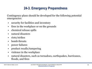 24-3. Emergency Preparedness
• security for facilities and inventory
• fires in the workplace or on the grounds
• chemical release spills
• natural disasters
• riots/strikes
• bomb threats
• power failures
• product recalls/tampering
• violence in the workplace
• natural disasters, such as tornadoes, earthquakes, hurricanes,
floods, and fires
©2015 National Safety Council ACCIDENT PREVENTION MANUAL FOR BUSINESS & INDUSTRY
Administration & Programs
93
Contingency plans should be developed for the following potential
emergencies:
 