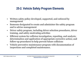 25-2. Vehicle Safety Program Elements
• Written safety policy developed, supported, and enforced by
management
• Someone designated to create and administer the safety program
and to advise management
• Driver safety program, including driver selection procedures, driver
training, and safety-motivating activities
• Efficient system for collision investigation, reporting, and analysis;
determination and application of appropriate corrective action; and
follow-up procedures to help prevent future collisions
• Vehicle preventive maintenance program with documentation of
inspections and completed maintenance.
©2015 National Safety Council ACCIDENT PREVENTION MANUAL FOR BUSINESS & INDUSTRY
Administration & Programs
96
 