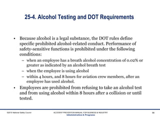 25-4. Alcohol Testing and DOT Requirements
• Because alcohol is a legal substance, the DOT rules define
specific prohibited alcohol-related conduct. Performance of
safety-sensitive functions is prohibited under the following
conditions:
– when an employee has a breath alcohol concentration of 0.02% or
greater as indicated by an alcohol breath test
– when the employee is using alcohol
– within 4 hours, and 8 hours for aviation crew members, after an
employee has used alcohol.
• Employees are prohibited from refusing to take an alcohol test
and from using alcohol within 8 hours after a collision or until
tested.
©2015 National Safety Council ACCIDENT PREVENTION MANUAL FOR BUSINESS & INDUSTRY
Administration & Programs
98
 