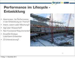 Performance im Lifecycle -
     Entwicklung

• Awareness - Ist Performance
  in der Entwicklung ein Thema?
• Intern, extern oder Mischung?
• Agil oder Wasserfall?
• Non Functional Requirements?
• Einzelfall Analyse
  Lokal beim Entwickler
• CI Unterstützung?

                                  © drouu - sxc.hu




                                                     12

Freitag, 11. November 2011
 