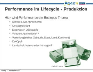Performance im Lifecycle - Produktion
     Hier wird Performance ein Business Thema
           •   Service Level Agreements
           •   Umsatzrelevant
           •   Expertise in Operations
           •   Wieviele Applikationen?
           •   Verteilung (selbes Gebäude, Stadt, Land, Kontinent)
           •   DevOps?
           •   Landschaft hetero- oder homogen?




                                                 © gabriel77 - sxc.hu   14

Freitag, 11. November 2011
 