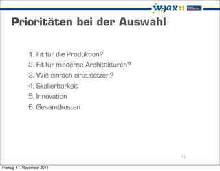 Prioritäten bei der Auswahl

              1. Fit für die Produktion?
              2. Fit für moderne Architekturen?
              3. Wie einfach einzusetzen?
              4. Skalierbarkeit
              5. Innovation
              6. Gesamtkosten




                                                  15

Freitag, 11. November 2011
 