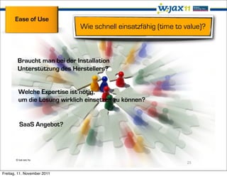 Ease of Use
                             Wie schnell einsatzfähig (time to value)?



        Braucht man bei der Installation
        Unterstützung des Herstellers?


         Welche Expertise ist nötig,
         um die Lösung wirklich einsetzen zu können?


         SaaS Angebot?




       © lusi sxc.hu
                                                               25

Freitag, 11. November 2011
 