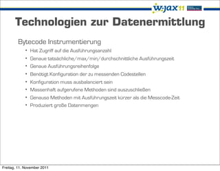 Technologien zur Datenermittlung
        Bytecode Instrumentierung
            • Hat Zugriff auf die Ausführungsanzahl
            • Genaue tatsächliche/max/min/durchschnittliche Ausführungszeit
            • Genaue Ausführungsreihenfolge
            • Benötigt Konfiguration der zu messenden Codestellen
            • Konfiguration muss ausbalanciert sein
            • Massenhaft aufgerufene Methoden sind auszuschließen
            • Genauso Methoden mit Ausführungszeit kürzer als die Messcode-Zeit
            • Produziert große Datenmengen




Freitag, 11. November 2011
 