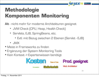 Methodologie
     Komponenten Monitoring
    Alt - nicht mehr für moderne Architekturen geeignet
        • JVM Check (CPU, Heap, Health Check)
        • Servlets, EJB, SpringBeans, etc.
             • Evtl. mit Bezug zwischen 2 Ebenen (Servlet - EJB)
        • JMX
    • Meist in Frameworks zu finden
    • Ergänzung der System Monitoring Tools
    • Kein Kontext -> Expertenwissen benötigt


                                                              39

Freitag, 11. November 2011
 