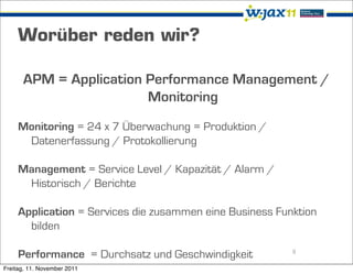 Worüber reden wir?

      APM = Application Performance Management /
                        Monitoring
     Monitoring = 24 x 7 Überwachung = Produktion /
      Datenerfassung / Protokollierung

     Management = Service Level / Kapazität / Alarm /
      Historisch / Berichte

     Application = Services die zusammen eine Business Funktion
       bilden

     Performance = Durchsatz und Geschwindigkeit          8

Freitag, 11. November 2011
 