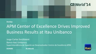 APM Center of Excellence Drives Improved
Business Results at Itau Unibanco
Jorge Carlos Socolowski
DOX09S #CAWorld
Banco Itaú Unibanco
Superintendência de Suporte ao Desenvolvedor Centro de Excelência APM
DevOps
 