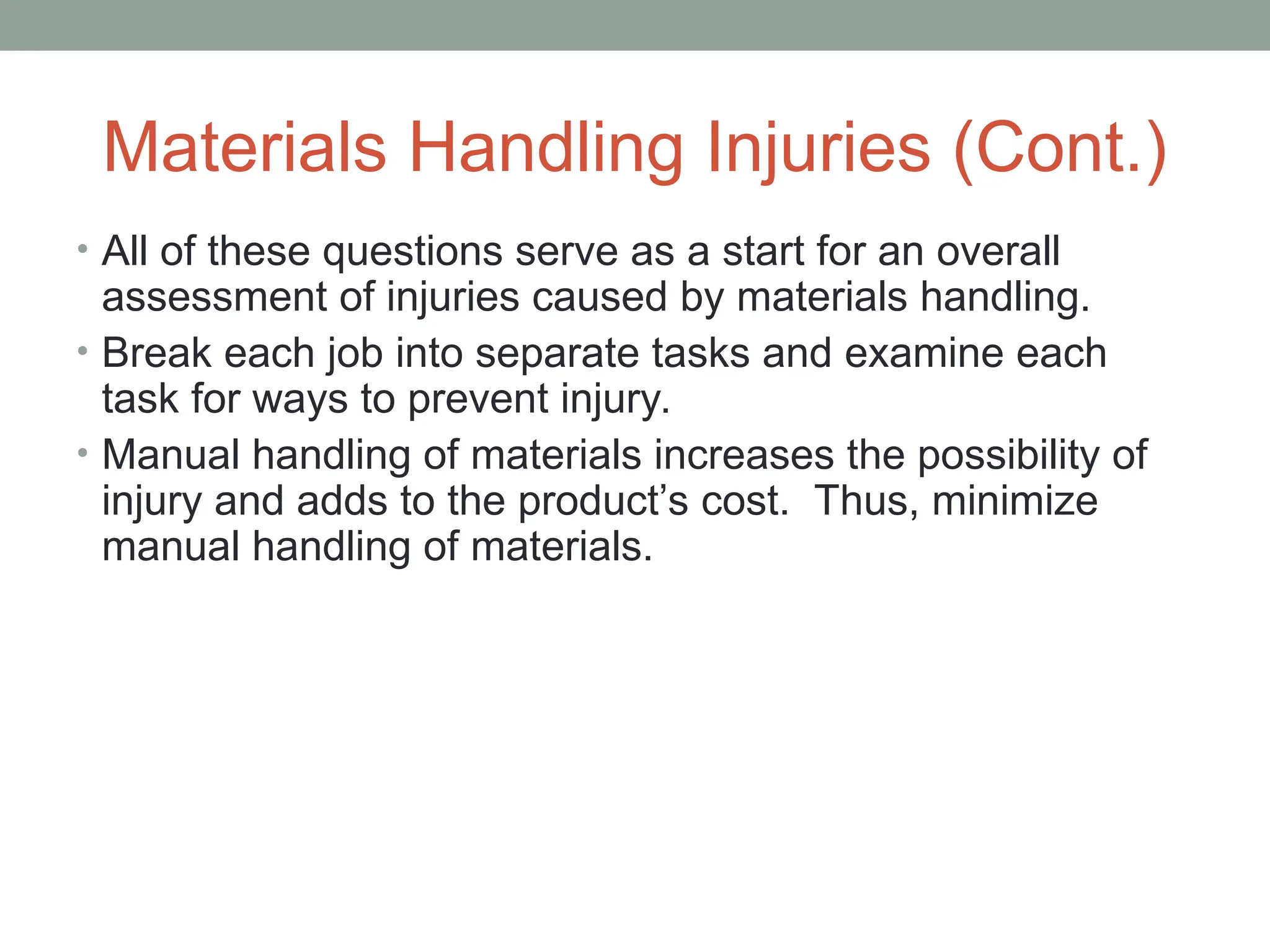 Materials Handling Injuries (Cont.)
• All of these questions serve as a start for an overall
assessment of injuries caused by materials handling.
• Break each job into separate tasks and examine each
task for ways to prevent injury.
• Manual handling of materials increases the possibility of
injury and adds to the product’s cost. Thus, minimize
manual handling of materials.
 