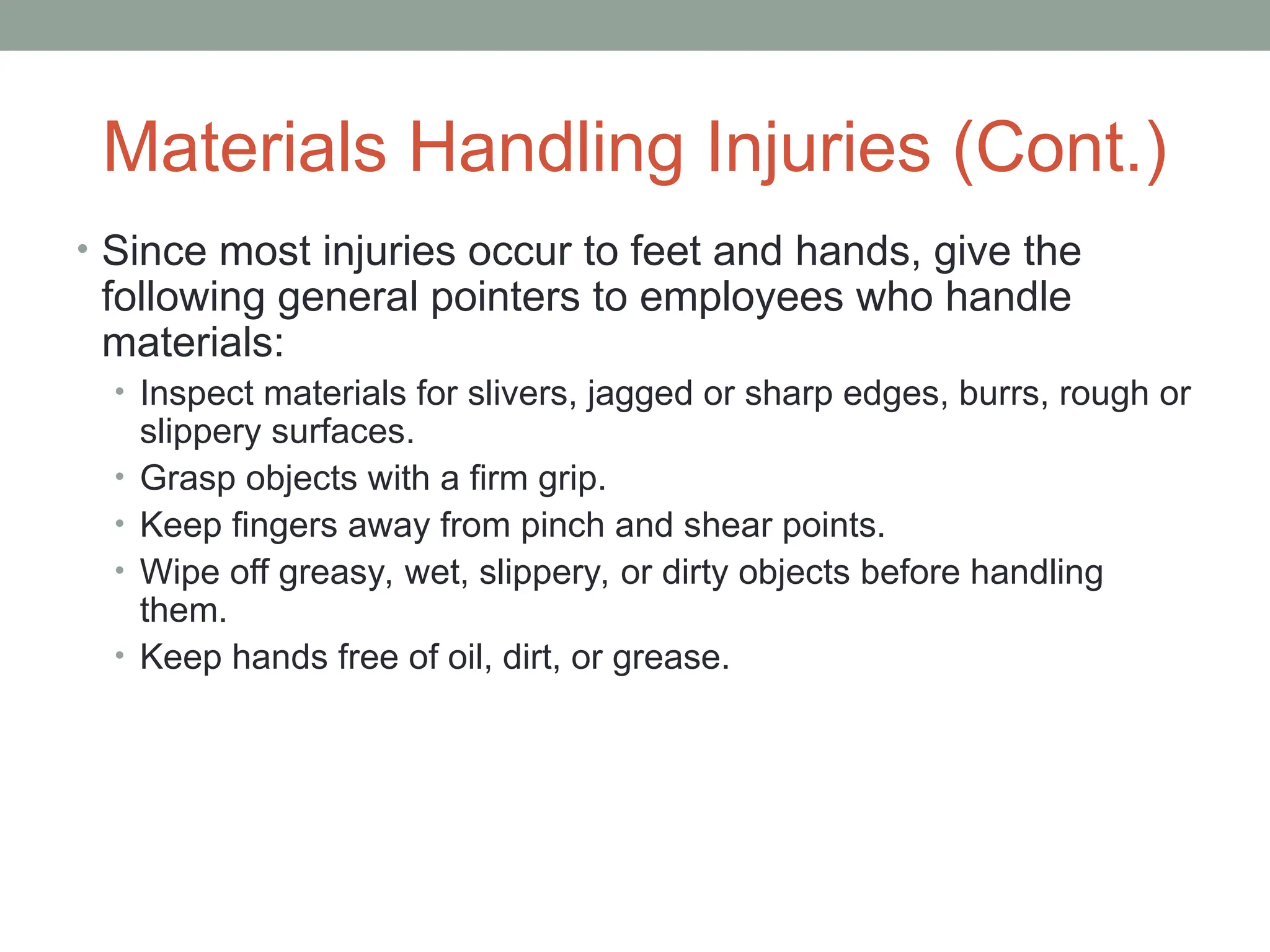 Materials Handling Injuries (Cont.)
• Since most injuries occur to feet and hands, give the
following general pointers to employees who handle
materials:
• Inspect materials for slivers, jagged or sharp edges, burrs, rough or
slippery surfaces.
• Grasp objects with a firm grip.
• Keep fingers away from pinch and shear points.
• Wipe off greasy, wet, slippery, or dirty objects before handling
them.
• Keep hands free of oil, dirt, or grease.
 