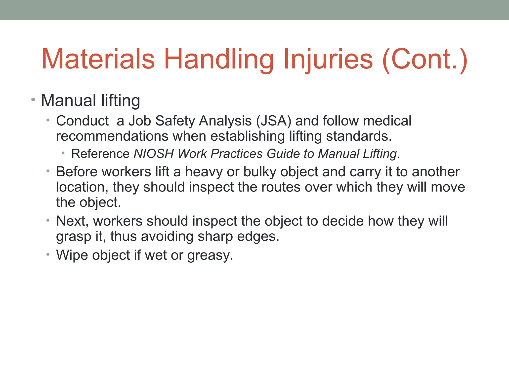 Materials Handling Injuries (Cont.)
• Manual lifting
• Conduct a Job Safety Analysis (JSA) and follow medical
recommendations when establishing lifting standards.
• Reference NIOSH Work Practices Guide to Manual Lifting.
• Before workers lift a heavy or bulky object and carry it to another
location, they should inspect the routes over which they will move
the object.
• Next, workers should inspect the object to decide how they will
grasp it, thus avoiding sharp edges.
• Wipe object if wet or greasy.
 