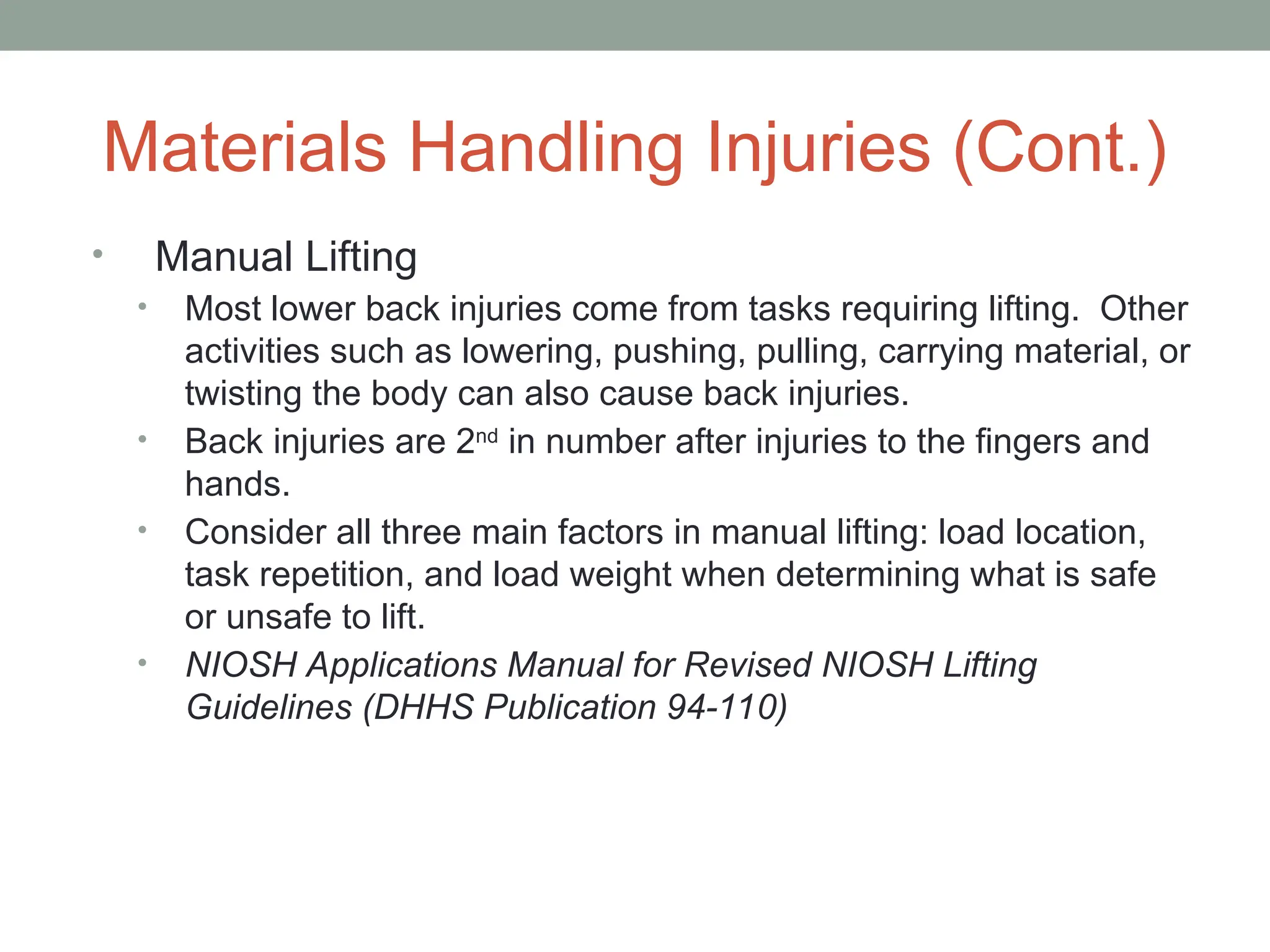Materials Handling Injuries (Cont.)
• Manual Lifting
• Most lower back injuries come from tasks requiring lifting. Other
activities such as lowering, pushing, pulling, carrying material, or
twisting the body can also cause back injuries.
• Back injuries are 2nd
in number after injuries to the fingers and
hands.
• Consider all three main factors in manual lifting: load location,
task repetition, and load weight when determining what is safe
or unsafe to lift.
• NIOSH Applications Manual for Revised NIOSH Lifting
Guidelines (DHHS Publication 94-110)
 