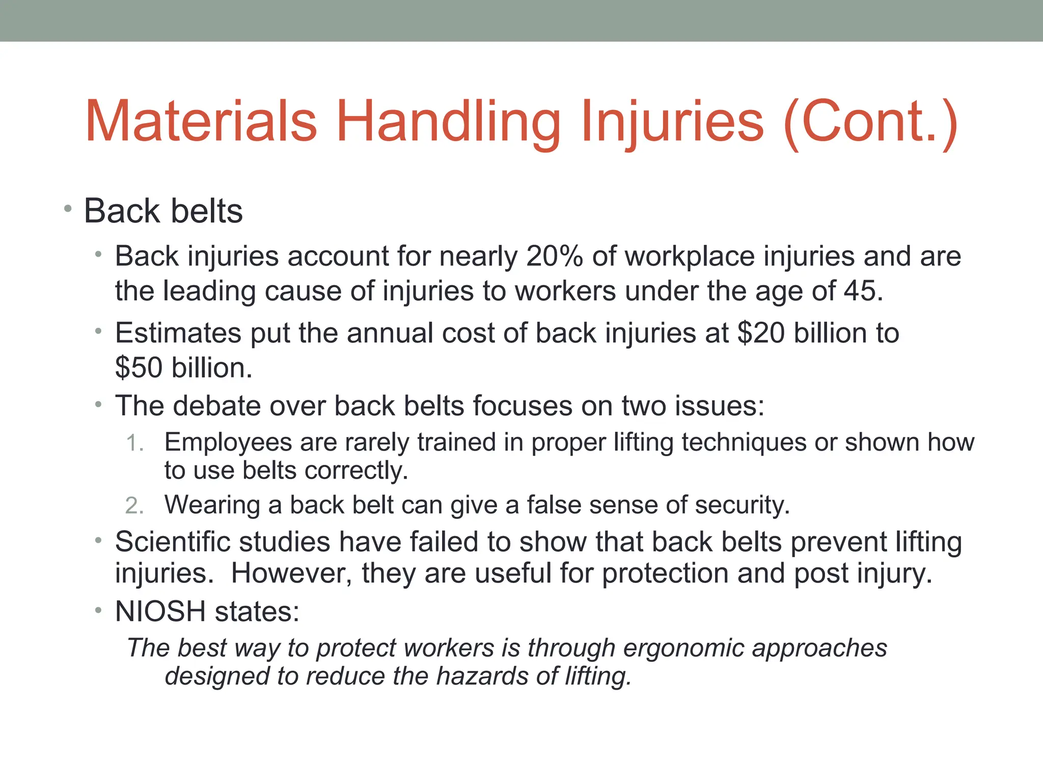 Materials Handling Injuries (Cont.)
• Back belts
• Back injuries account for nearly 20% of workplace injuries and are
the leading cause of injuries to workers under the age of 45.
• Estimates put the annual cost of back injuries at $20 billion to
$50 billion.
• The debate over back belts focuses on two issues:
1. Employees are rarely trained in proper lifting techniques or shown how
to use belts correctly.
2. Wearing a back belt can give a false sense of security.
• Scientific studies have failed to show that back belts prevent lifting
injuries. However, they are useful for protection and post injury.
• NIOSH states:
The best way to protect workers is through ergonomic approaches
designed to reduce the hazards of lifting.
 