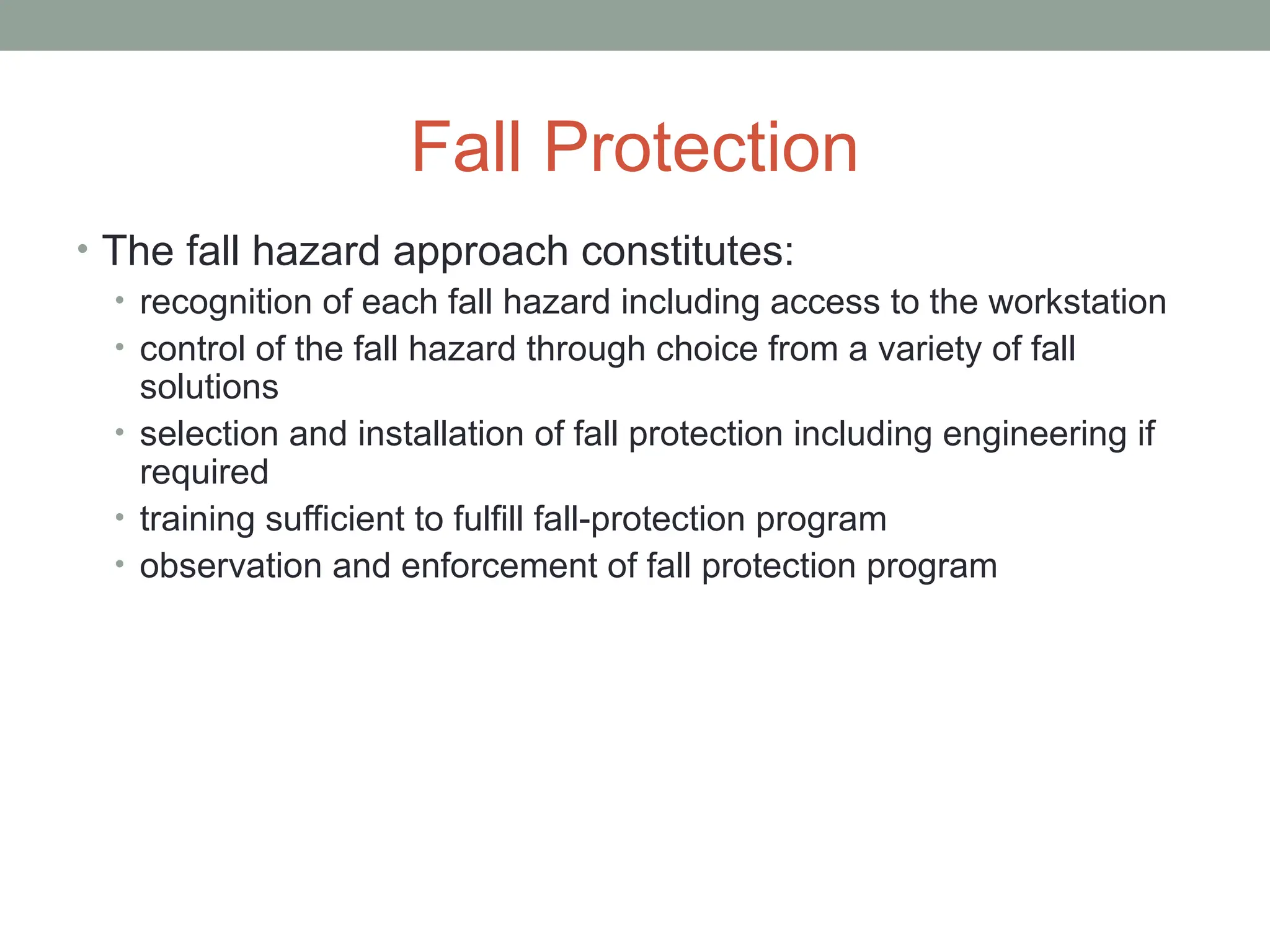 Fall Protection
• The fall hazard approach constitutes:
• recognition of each fall hazard including access to the workstation
• control of the fall hazard through choice from a variety of fall
solutions
• selection and installation of fall protection including engineering if
required
• training sufficient to fulfill fall-protection program
• observation and enforcement of fall protection program
 