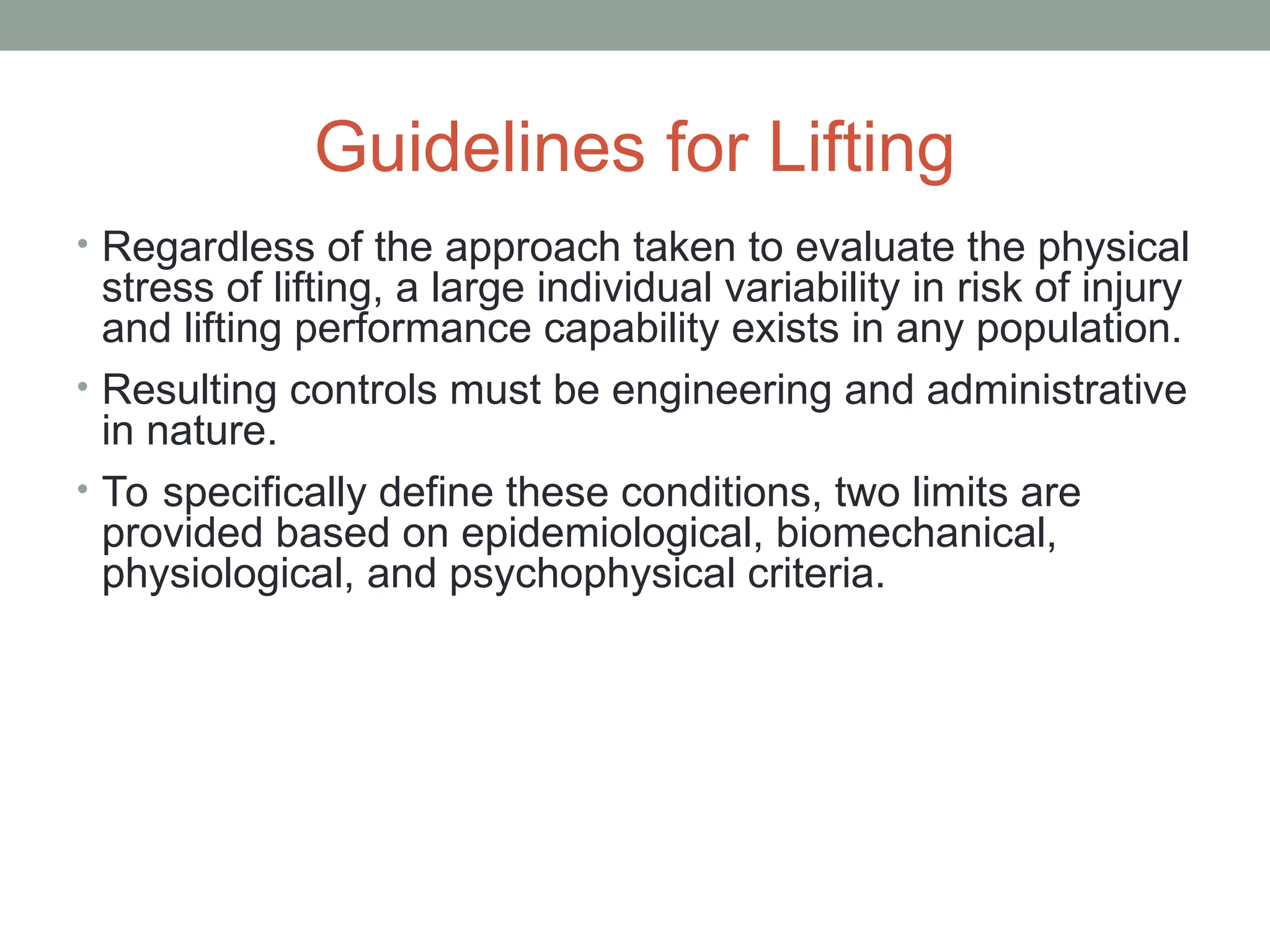 Guidelines for Lifting
• Regardless of the approach taken to evaluate the physical
stress of lifting, a large individual variability in risk of injury
and lifting performance capability exists in any population.
• Resulting controls must be engineering and administrative
in nature.
• To specifically define these conditions, two limits are
provided based on epidemiological, biomechanical,
physiological, and psychophysical criteria.
 