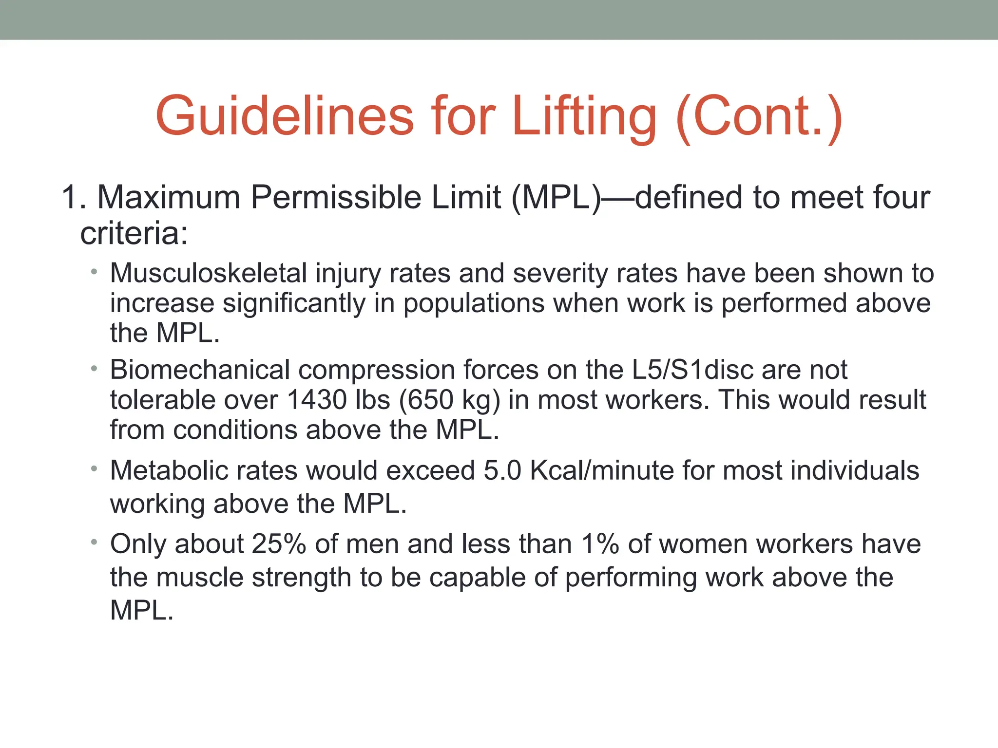 Guidelines for Lifting (Cont.)
1. Maximum Permissible Limit (MPL)—defined to meet four
criteria:
• Musculoskeletal injury rates and severity rates have been shown to
increase significantly in populations when work is performed above
the MPL.
• Biomechanical compression forces on the L5/S1disc are not
tolerable over 1430 lbs (650 kg) in most workers. This would result
from conditions above the MPL.
• Metabolic rates would exceed 5.0 Kcal/minute for most individuals
working above the MPL.
• Only about 25% of men and less than 1% of women workers have
the muscle strength to be capable of performing work above the
MPL.
 