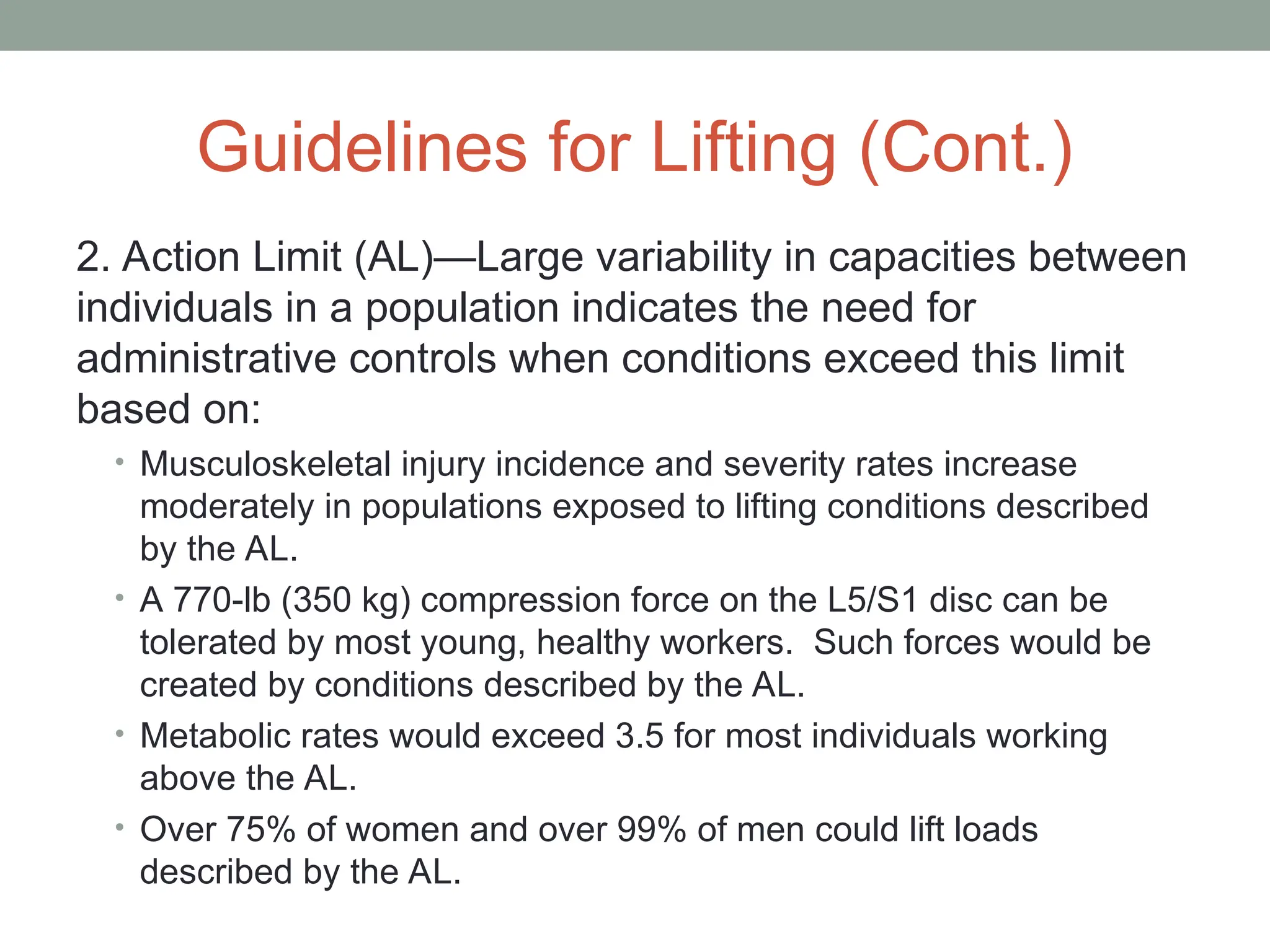 Guidelines for Lifting (Cont.)
2. Action Limit (AL)—Large variability in capacities between
individuals in a population indicates the need for
administrative controls when conditions exceed this limit
based on:
• Musculoskeletal injury incidence and severity rates increase
moderately in populations exposed to lifting conditions described
by the AL.
• A 770-lb (350 kg) compression force on the L5/S1 disc can be
tolerated by most young, healthy workers. Such forces would be
created by conditions described by the AL.
• Metabolic rates would exceed 3.5 for most individuals working
above the AL.
• Over 75% of women and over 99% of men could lift loads
described by the AL.
 