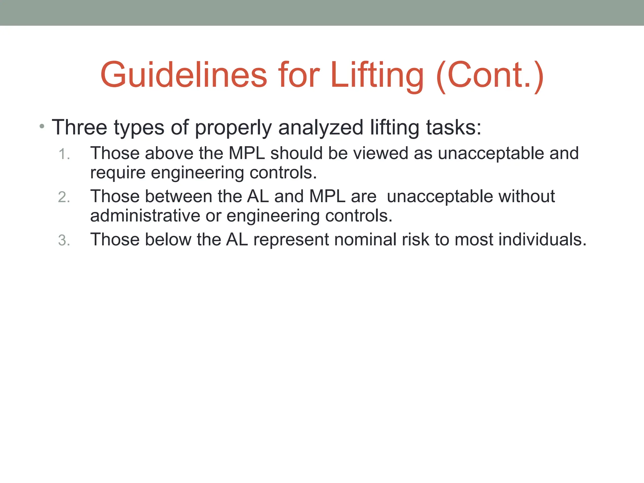 Guidelines for Lifting (Cont.)
• Three types of properly analyzed lifting tasks:
1. Those above the MPL should be viewed as unacceptable and
require engineering controls.
2. Those between the AL and MPL are unacceptable without
administrative or engineering controls.
3. Those below the AL represent nominal risk to most individuals.
 