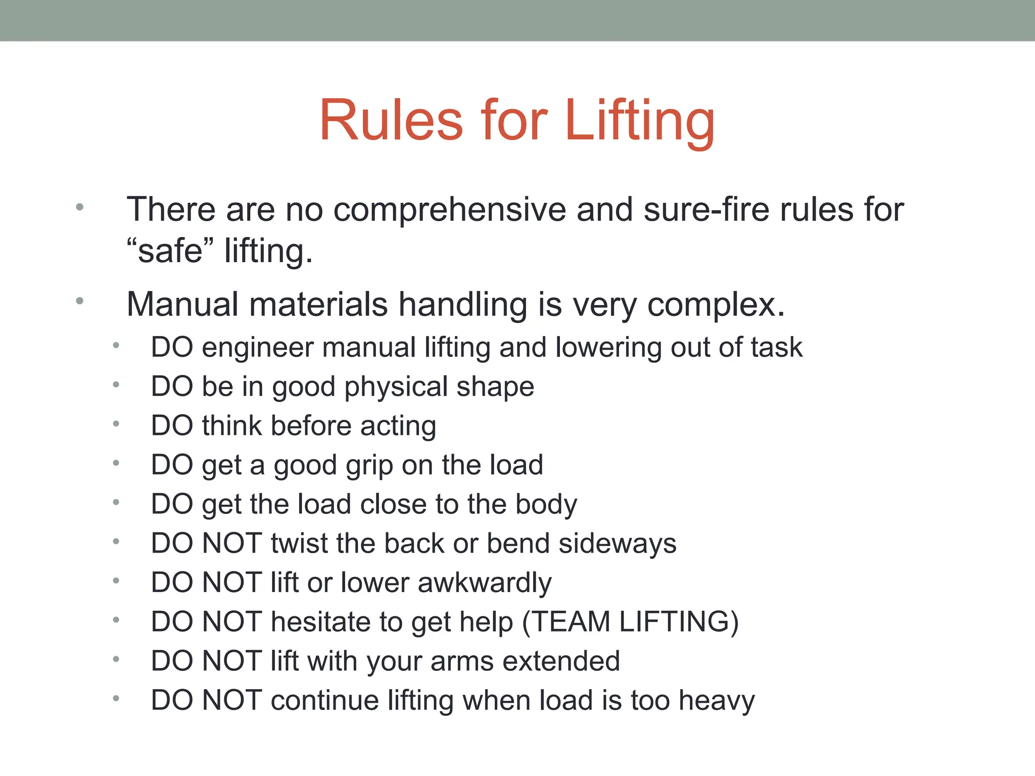 Rules for Lifting
• There are no comprehensive and sure-fire rules for
“safe” lifting.
• Manual materials handling is very complex.
• DO engineer manual lifting and lowering out of task
• DO be in good physical shape
• DO think before acting
• DO get a good grip on the load
• DO get the load close to the body
• DO NOT twist the back or bend sideways
• DO NOT lift or lower awkwardly
• DO NOT hesitate to get help (TEAM LIFTING)
• DO NOT lift with your arms extended
• DO NOT continue lifting when load is too heavy
 