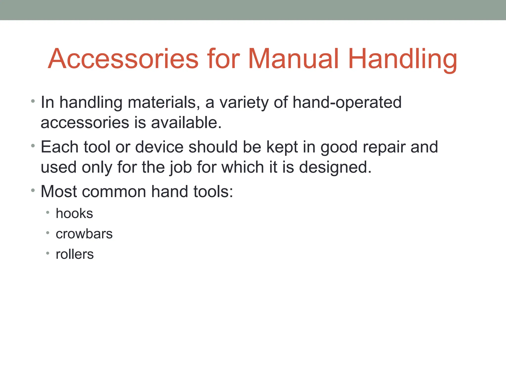 Accessories for Manual Handling
• In handling materials, a variety of hand-operated
accessories is available.
• Each tool or device should be kept in good repair and
used only for the job for which it is designed.
• Most common hand tools:
• hooks
• crowbars
• rollers
 