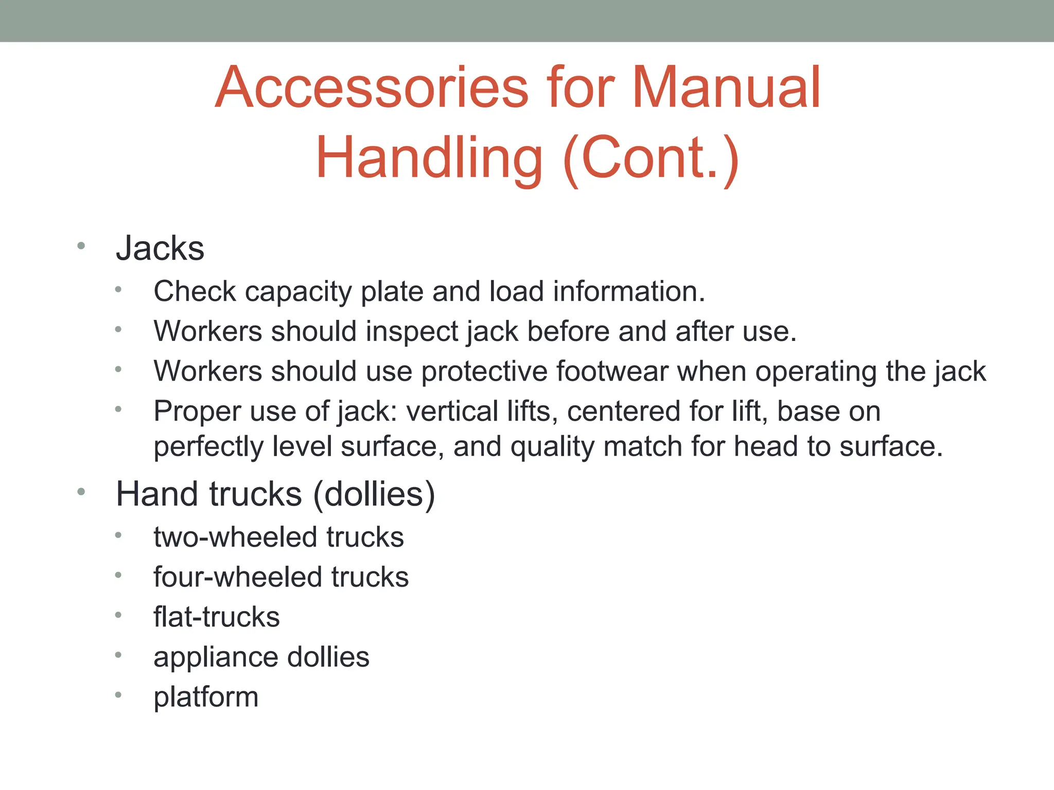 Accessories for Manual
Handling (Cont.)
• Jacks
• Check capacity plate and load information.
• Workers should inspect jack before and after use.
• Workers should use protective footwear when operating the jack
• Proper use of jack: vertical lifts, centered for lift, base on
perfectly level surface, and quality match for head to surface.
• Hand trucks (dollies)
• two-wheeled trucks
• four-wheeled trucks
• flat-trucks
• appliance dollies
• platform
 