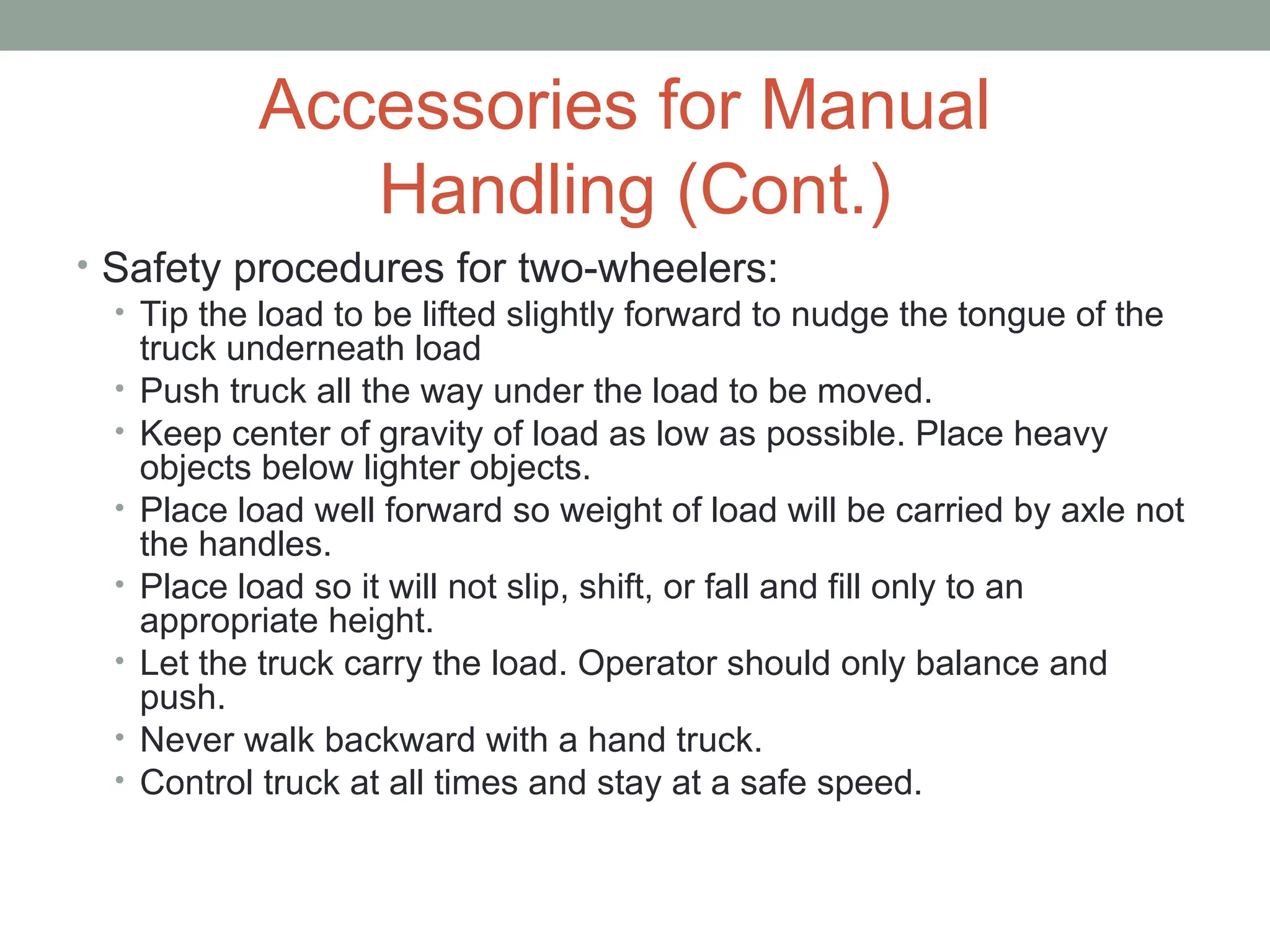 Accessories for Manual
Handling (Cont.)
• Safety procedures for two-wheelers:
• Tip the load to be lifted slightly forward to nudge the tongue of the
truck underneath load
• Push truck all the way under the load to be moved.
• Keep center of gravity of load as low as possible. Place heavy
objects below lighter objects.
• Place load well forward so weight of load will be carried by axle not
the handles.
• Place load so it will not slip, shift, or fall and fill only to an
appropriate height.
• Let the truck carry the load. Operator should only balance and
push.
• Never walk backward with a hand truck.
• Control truck at all times and stay at a safe speed.
 