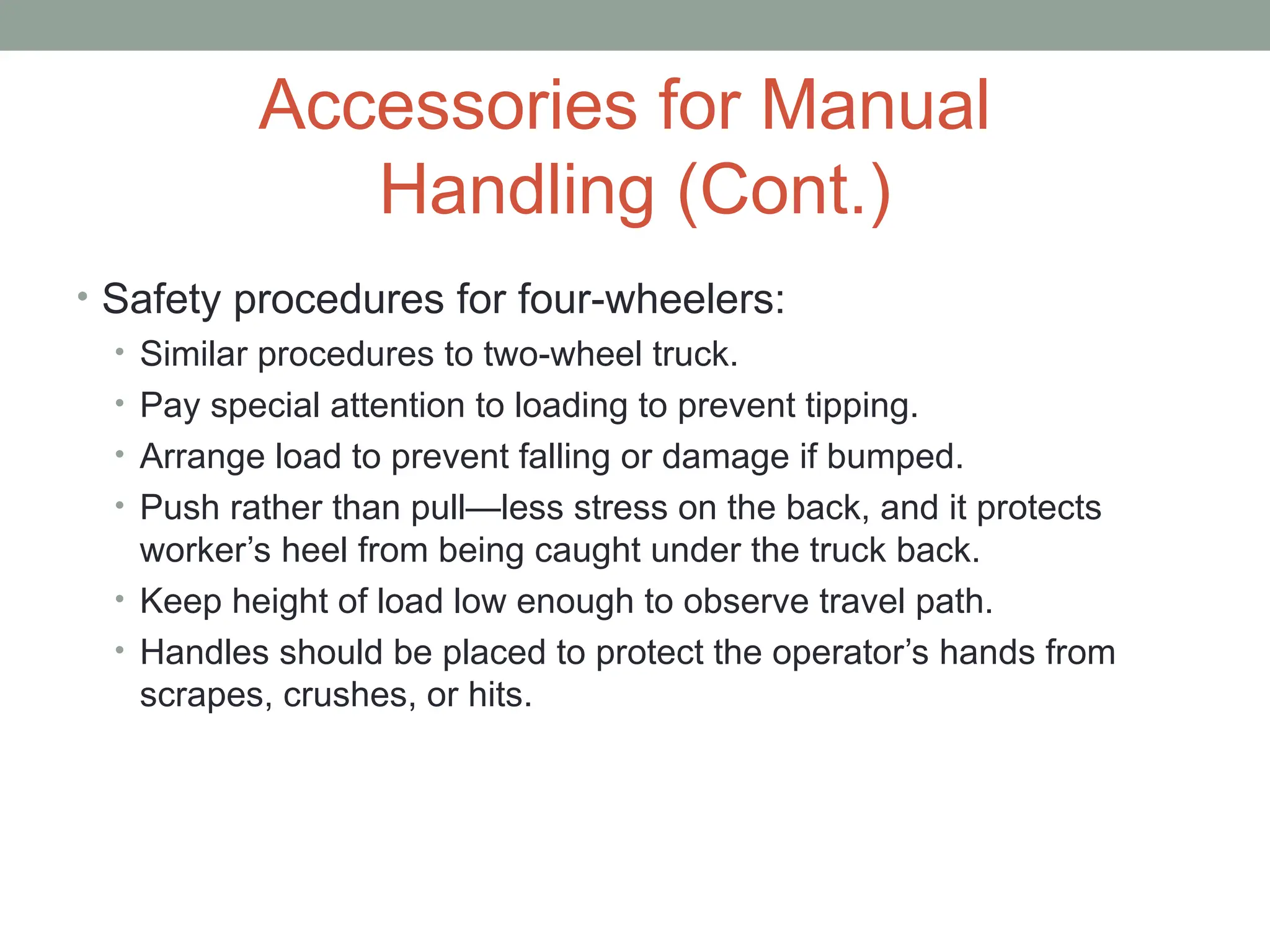 Accessories for Manual
Handling (Cont.)
• Safety procedures for four-wheelers:
• Similar procedures to two-wheel truck.
• Pay special attention to loading to prevent tipping.
• Arrange load to prevent falling or damage if bumped.
• Push rather than pull—less stress on the back, and it protects
worker’s heel from being caught under the truck back.
• Keep height of load low enough to observe travel path.
• Handles should be placed to protect the operator’s hands from
scrapes, crushes, or hits.
 